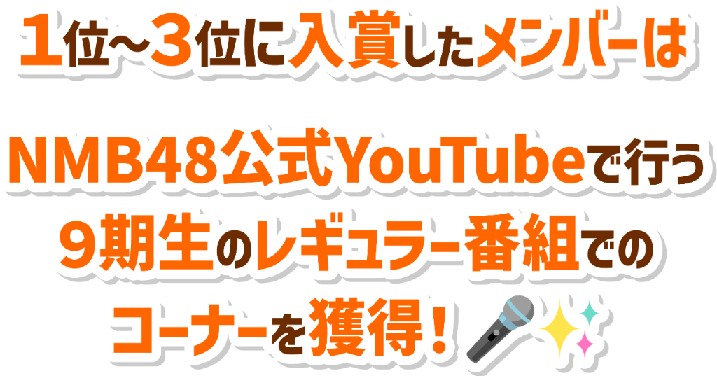 1位～3位に入賞したメンバーはNMB48公式YouTubeで行う9期生の生配信番組でのレギュラー権を獲得！さらに入賞メンバーは自分のコーナーを持つことができます！